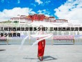 三明到西藏旅游要多少钱？三明到西藏旅游要多少钱费用