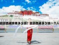 旅游西藏需要多少钱？旅游西藏多少钱一个人