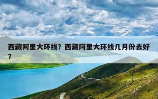 西藏阿里大环线？西藏阿里大环线几月份去好?