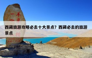 西藏旅游攻略必去十大景点？西藏必去的旅游景点
