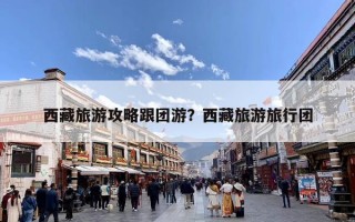 西藏旅游攻略跟团游？西藏旅游旅行团