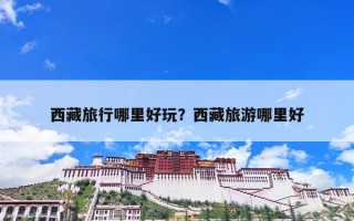 西藏旅行哪里好玩？西藏旅游哪里好