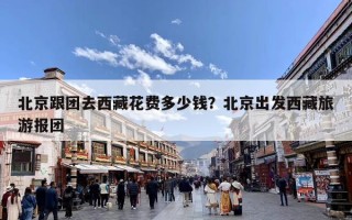 北京跟团去西藏花费多少钱？北京出发西藏旅游报团