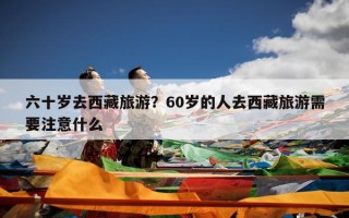 六十岁去西藏旅游？60岁的人去西藏旅游需要注意什么