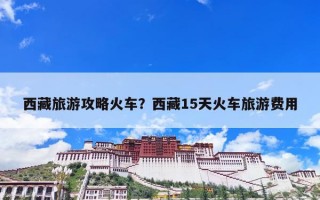 西藏旅游攻略火车？西藏15天火车旅游费用