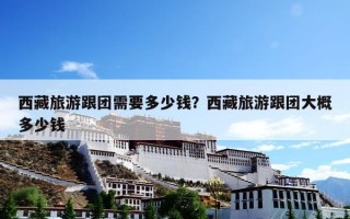 西藏旅游跟团需要多少钱？西藏旅游跟团大概多少钱