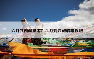 六月到西藏旅游？六月到西藏旅游攻略