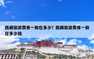 西藏旅游费用一般在多少？西藏旅游费用一般在多少钱