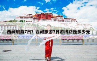 西藏旅游7日？西藏旅游7日游线路是多少元
