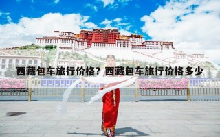 西藏包车旅行价格？西藏包车旅行价格多少