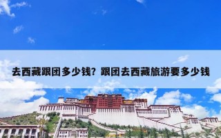 去西藏跟团多少钱？跟团去西藏旅游要多少钱