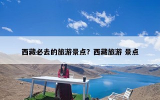 西藏必去的旅游景点？西藏旅游 景点