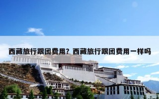 西藏旅行跟团费用？西藏旅行跟团费用一样吗
