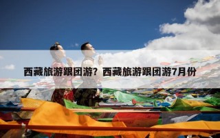 西藏旅游跟团游？西藏旅游跟团游7月份