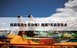 西藏旅游七天攻略？西藏7天旅游景点
