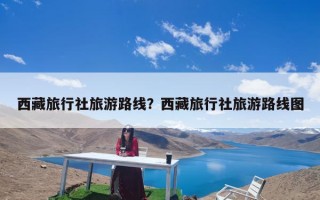 西藏旅行社旅游路线？西藏旅行社旅游路线图