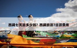 西藏七天游多少钱？西藏旅游7日游费用