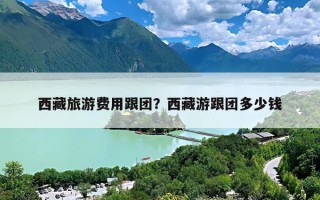 西藏旅游费用跟团？西藏游跟团多少钱