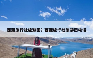 西藏旅行社旅游团？西藏旅行社旅游团电话