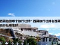 西藏旅游哪个旅行社好？西藏旅行社排名西藏旅行社哪家好