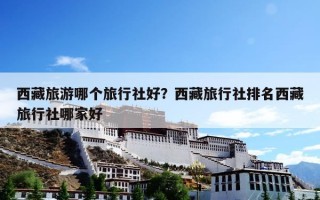 西藏旅游哪个旅行社好？西藏旅行社排名西藏旅行社哪家好