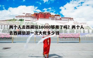 两个人去西藏玩10000够用了吗？两个人去西藏旅游一次大概多少钱