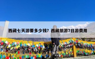 西藏七天游要多少钱？西藏旅游7日游费用