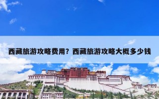 西藏旅游攻略费用？西藏旅游攻略大概多少钱