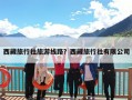 西藏旅行社旅游线路？西藏旅行社有哪些旅游路线？