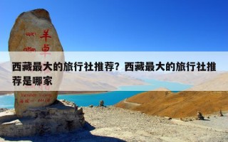 西藏最大的旅行社推荐？西藏最大的旅行社推荐是哪家
