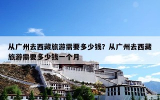 从广州去西藏旅游需要多少钱？从广州去西藏旅游需要多少钱一个月