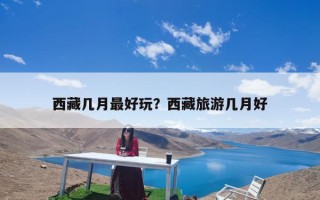 西藏几月最好玩？西藏旅游几月好
