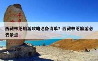 西藏林芝旅游攻略必备清单？西藏林芝旅游必去景点