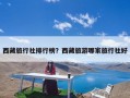 西藏旅行社排行榜？西藏旅游哪家旅行社好