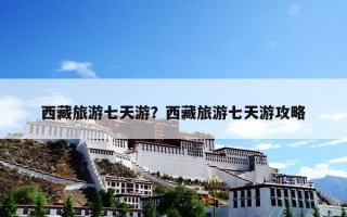 西藏旅游七天游？西藏旅游七天游攻略