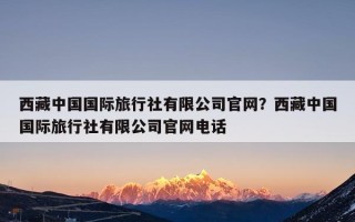 西藏中国国际旅行社有限公司官网？西藏中国国际旅行社有限公司官网电话