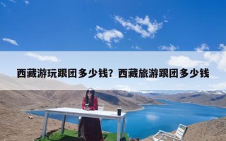 西藏游玩跟团多少钱？西藏旅游跟团多少钱